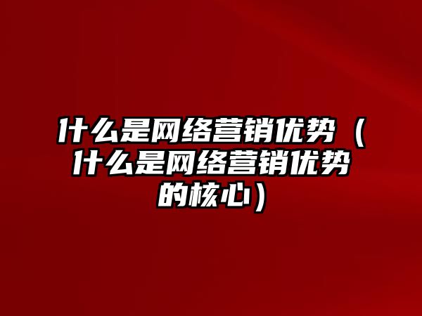 什么是網(wǎng)絡營銷優(yōu)勢（什么是網(wǎng)絡營銷優(yōu)勢的核心）