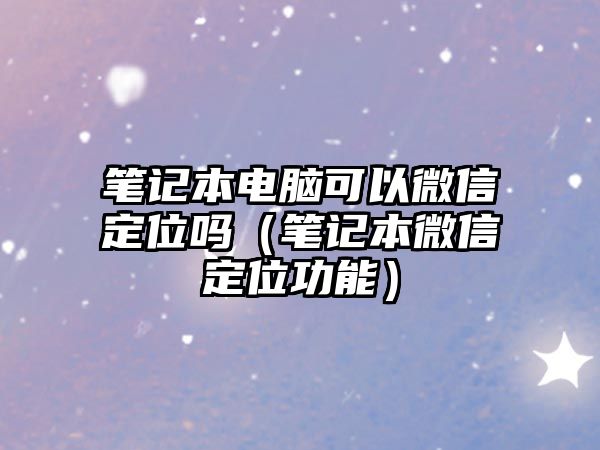 筆記本電腦可以微信定位嗎（筆記本微信定位功能）