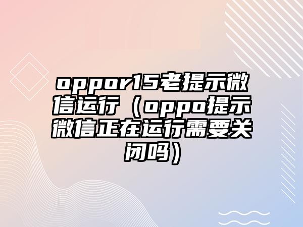 oppor15老提示微信運(yùn)行（oppo提示微信正在運(yùn)行需要關(guān)閉嗎）