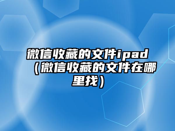 微信收藏的文件ipad（微信收藏的文件在哪里找）