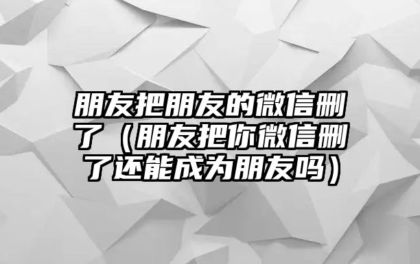 朋友把朋友的微信刪了（朋友把你微信刪了還能成為朋友嗎）