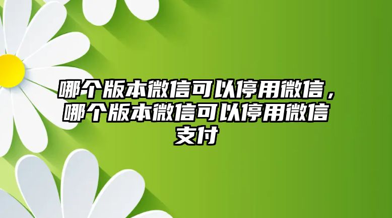 哪個版本微信可以停用微信，哪個版本微信可以停用微信支付