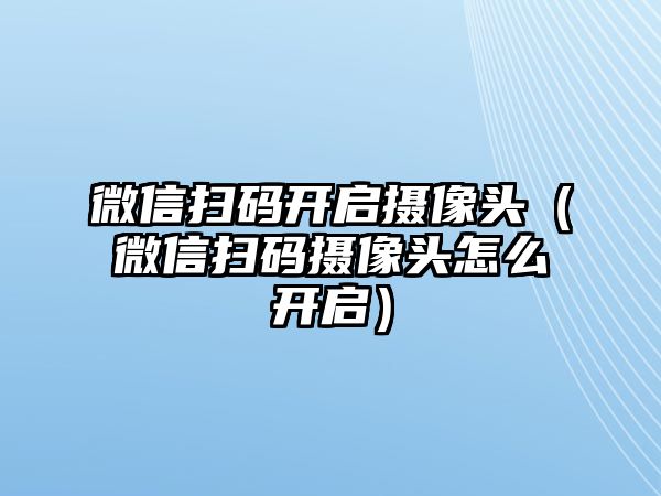 微信掃碼開(kāi)啟攝像頭（微信掃碼攝像頭怎么開(kāi)啟）