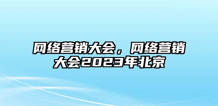 網(wǎng)絡(luò)營銷大會，網(wǎng)絡(luò)營銷大會2023年北京