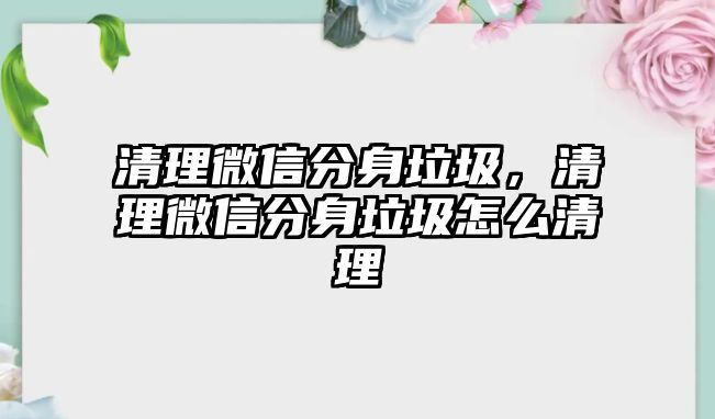 清理微信分身垃圾，清理微信分身垃圾怎么清理