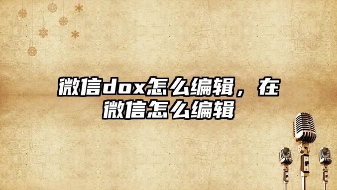 微信dox怎么編輯，在微信怎么編輯