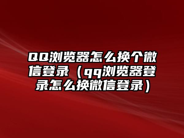 QQ瀏覽器怎么換個(gè)微信登錄（qq瀏覽器登錄怎么換微信登錄）