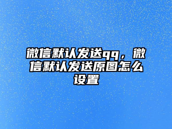 微信默認發(fā)送qq，微信默認發(fā)送原圖怎么設置