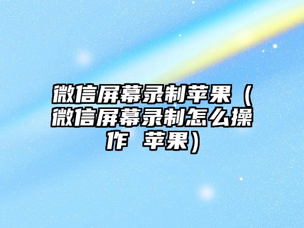 微信屏幕錄制蘋(píng)果（微信屏幕錄制怎么操作 蘋(píng)果）