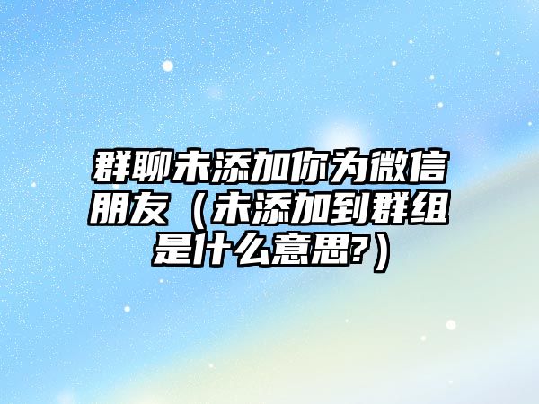 群聊未添加你為微信朋友（未添加到群組是什么意思?）