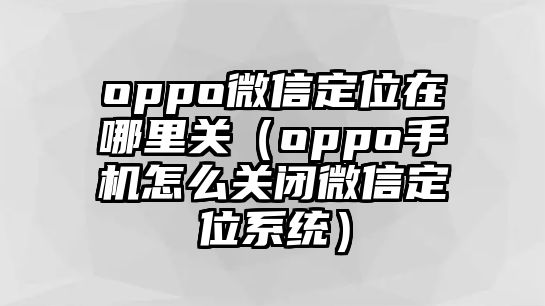 oppo微信定位在哪里關(guān)（oppo手機怎么關(guān)閉微信定位系統(tǒng)）