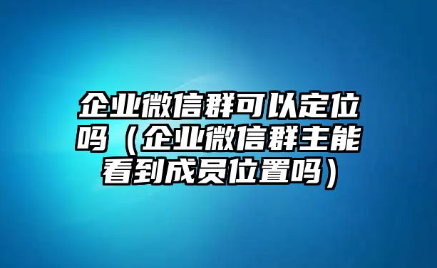 企業(yè)微信群可以定位嗎（企業(yè)微信群主能看到成員位置嗎）