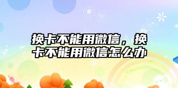 換卡不能用微信，換卡不能用微信怎么辦