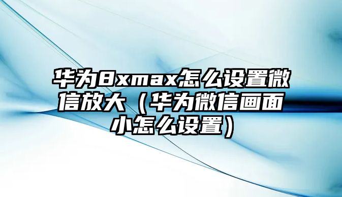 華為8xmax怎么設(shè)置微信放大（華為微信畫面小怎么設(shè)置）