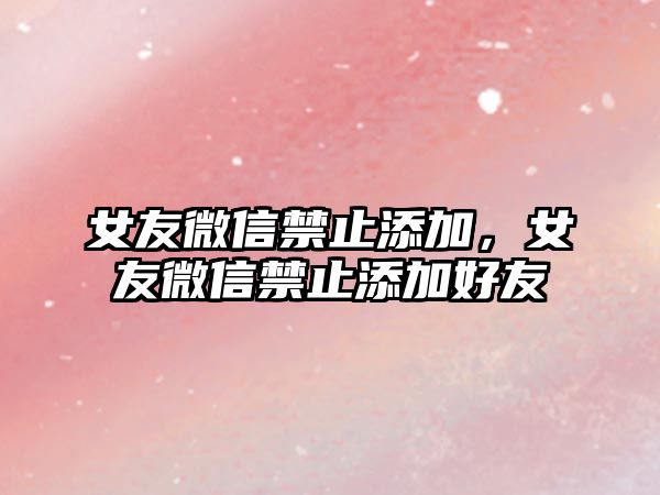 女友微信禁止添加，女友微信禁止添加好友