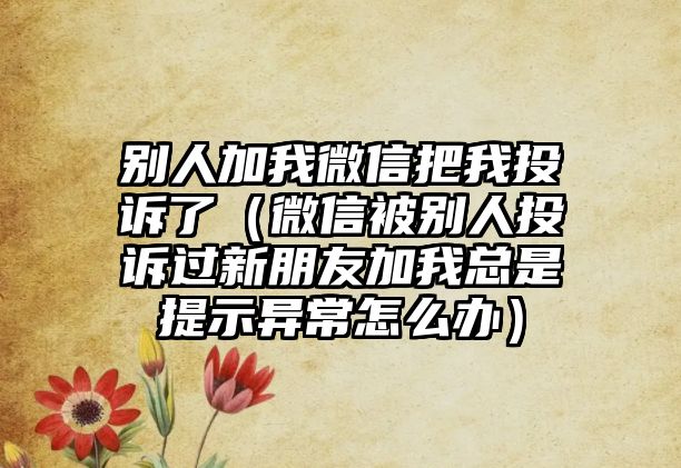 別人加我微信把我投訴了（微信被別人投訴過新朋友加我總是提示異常怎么辦）