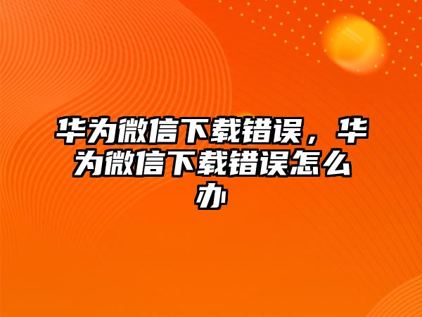 華為微信下載錯誤，華為微信下載錯誤怎么辦