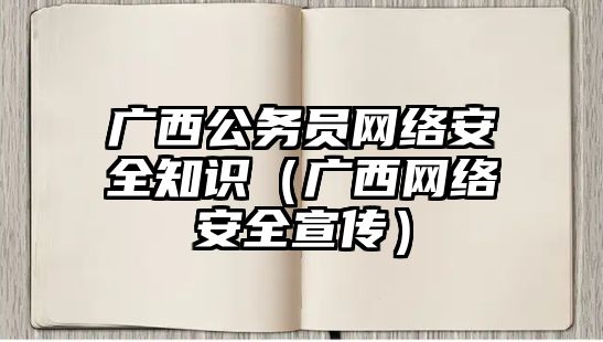 廣西公務員網(wǎng)絡安全知識（廣西網(wǎng)絡安全宣傳）