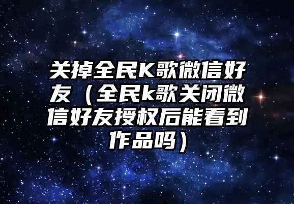 關掉全民K歌微信好友（全民k歌關閉微信好友授權后能看到作品嗎）