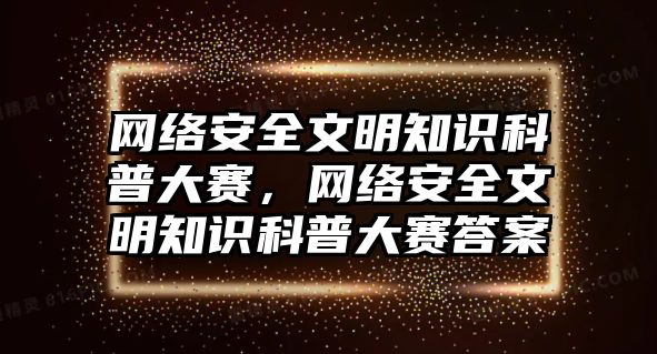 網(wǎng)絡(luò)安全文明知識(shí)科普大賽，網(wǎng)絡(luò)安全文明知識(shí)科普大賽答案