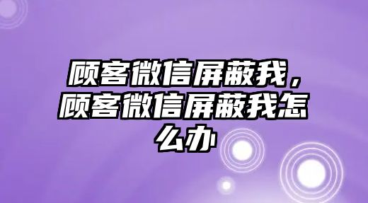 顧客微信屏蔽我，顧客微信屏蔽我怎么辦