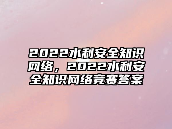 2022水利安全知識(shí)網(wǎng)絡(luò)，2022水利安全知識(shí)網(wǎng)絡(luò)競賽答案