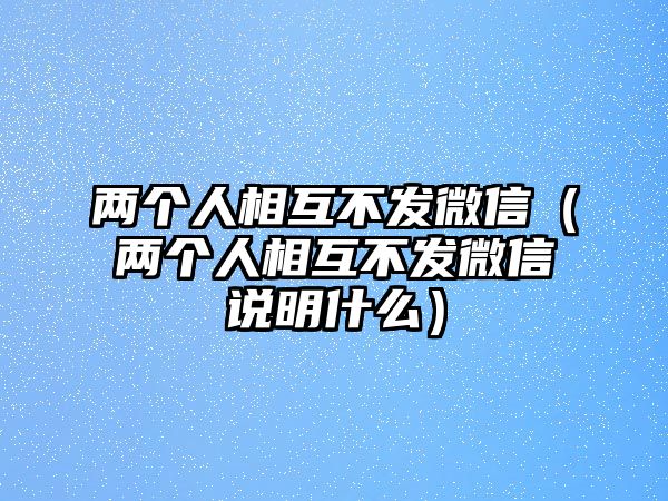 兩個(gè)人相互不發(fā)微信（兩個(gè)人相互不發(fā)微信說(shuō)明什么）