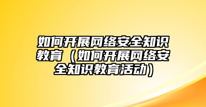 如何開展網(wǎng)絡安全知識教育（如何開展網(wǎng)絡安全知識教育活動）