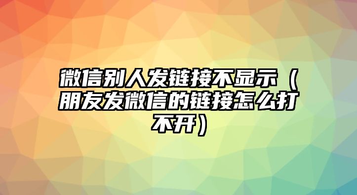 微信別人發(fā)鏈接不顯示（朋友發(fā)微信的鏈接怎么打不開）