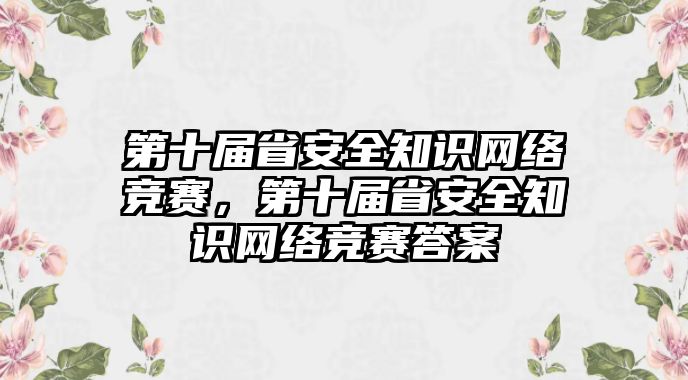 第十屆省安全知識網(wǎng)絡競賽，第十屆省安全知識網(wǎng)絡競賽答案