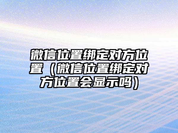 微信位置綁定對(duì)方位置（微信位置綁定對(duì)方位置會(huì)顯示嗎）