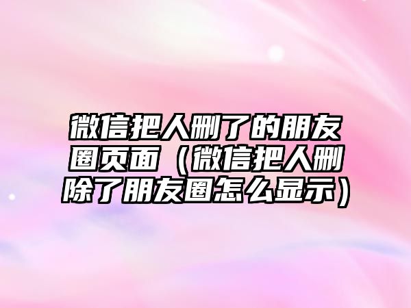 微信把人刪了的朋友圈頁面（微信把人刪除了朋友圈怎么顯示）