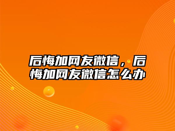 后悔加網(wǎng)友微信，后悔加網(wǎng)友微信怎么辦