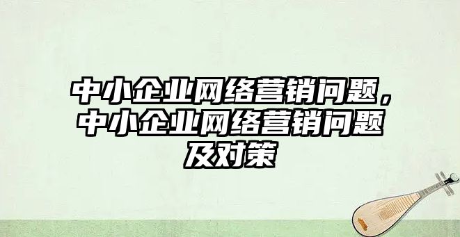 中小企業(yè)網(wǎng)絡營銷問題，中小企業(yè)網(wǎng)絡營銷問題及對策