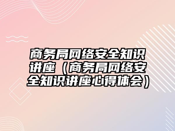 商務局網(wǎng)絡安全知識講座（商務局網(wǎng)絡安全知識講座心得體會）