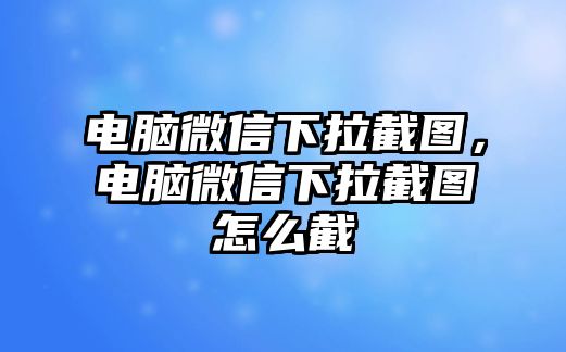 電腦微信下拉截圖，電腦微信下拉截圖怎么截