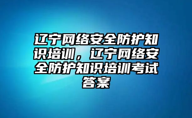 遼寧網(wǎng)絡(luò)安全防護(hù)知識培訓(xùn)，遼寧網(wǎng)絡(luò)安全防護(hù)知識培訓(xùn)考試答案