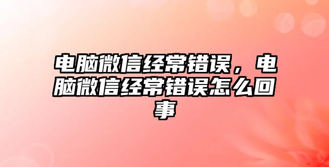 電腦微信經(jīng)常錯誤，電腦微信經(jīng)常錯誤怎么回事