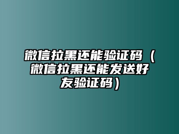 微信拉黑還能驗證碼（微信拉黑還能發(fā)送好友驗證碼）