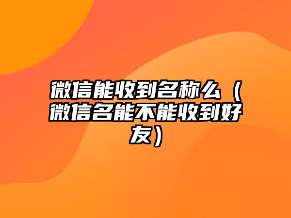 微信能收到名稱(chēng)么（微信名能不能收到好友）