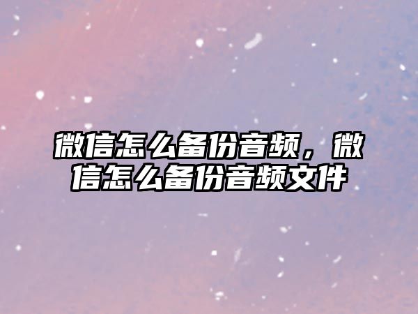 微信怎么備份音頻，微信怎么備份音頻文件