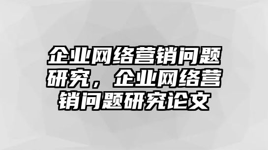 企業(yè)網(wǎng)絡(luò)營(yíng)銷問題研究，企業(yè)網(wǎng)絡(luò)營(yíng)銷問題研究論文