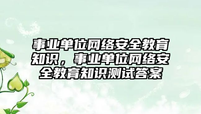 事業(yè)單位網(wǎng)絡安全教育知識，事業(yè)單位網(wǎng)絡安全教育知識測試答案