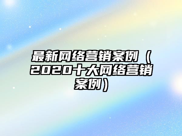 最新網(wǎng)絡(luò)營(yíng)銷案例（2020十大網(wǎng)絡(luò)營(yíng)銷案例）