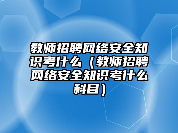 教師招聘網(wǎng)絡(luò)安全知識考什么（教師招聘網(wǎng)絡(luò)安全知識考什么科目）