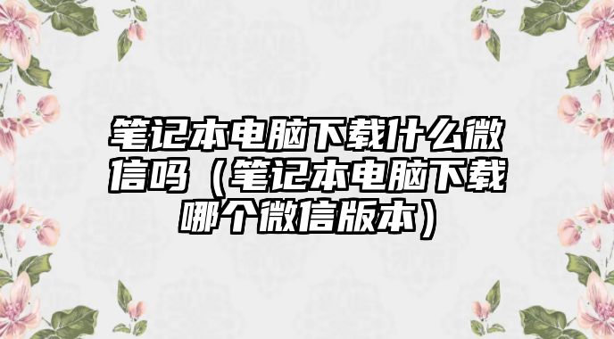 筆記本電腦下載什么微信嗎（筆記本電腦下載哪個(gè)微信版本）