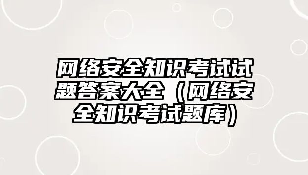 網絡安全知識考試試題答案大全（網絡安全知識考試題庫）