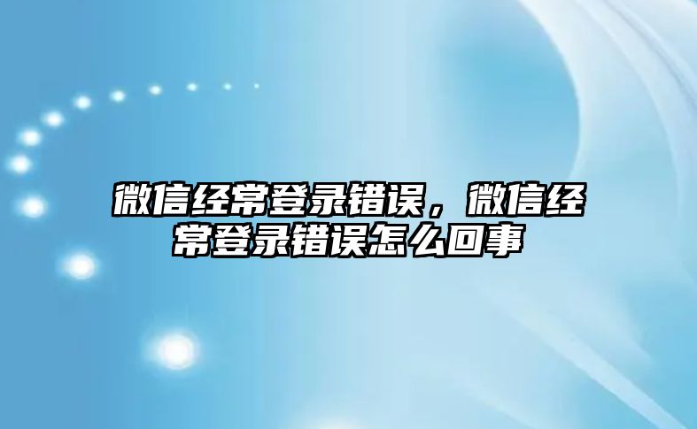 微信經常登錄錯誤，微信經常登錄錯誤怎么回事