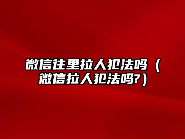 微信往里拉人犯法嗎（微信拉人犯法嗎?）