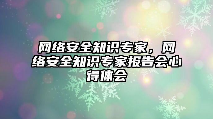 網(wǎng)絡(luò)安全知識專家，網(wǎng)絡(luò)安全知識專家報告會心得體會